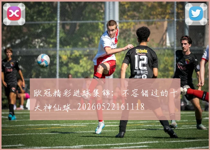 欧冠精彩进球集锦：不容错过的十大神仙球_20260522161118