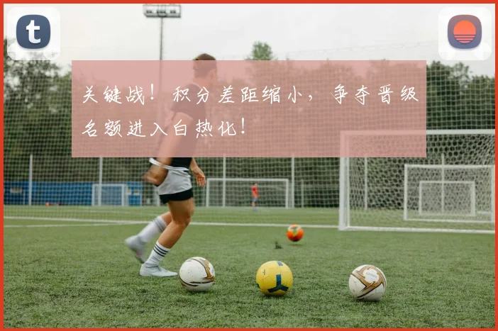 关键战!积分差距缩小,争夺晋级名额进入白热化!
