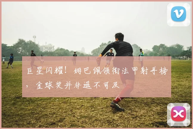 巨星闪耀!姆巴佩领衔法甲射手榜,金球奖并非遥不可及