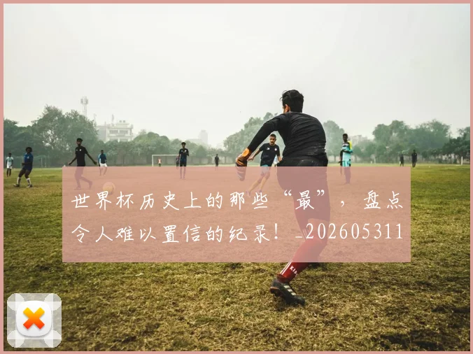 世界杯历史上的那些“最”,盘点令人难以置信的纪录!_20260531151426_20260702175611