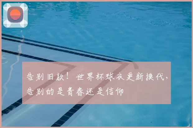 告别旧款!世界杯球衣更新换代,告别的是青春还是信仰