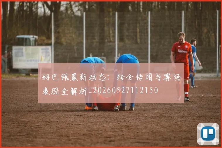 姆巴佩最新动态：转会传闻与赛场表现全解析_20260527112150