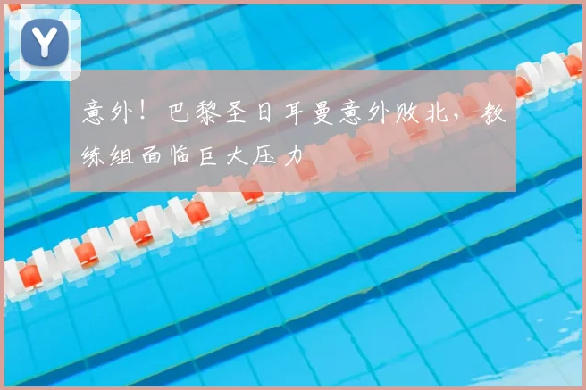 意外！巴黎圣日耳曼意外败北，教练组面临巨大压力