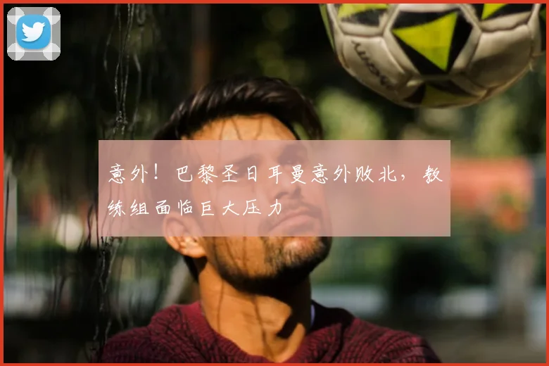 意外！巴黎圣日耳曼意外败北，教练组面临巨大压力