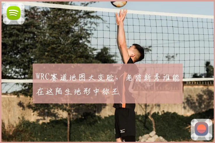 WRC赛道地图大变脸，老将新秀谁能在这陌生地形中称王