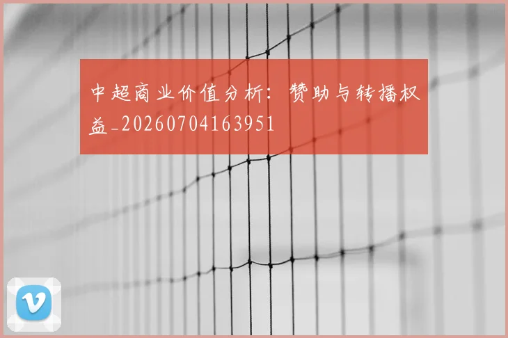 中超商业价值分析:赞助与转播权益_20260704163951