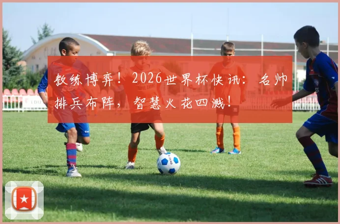 教练博弈！2026世界杯快讯：名帅排兵布阵，智慧火花四溅！