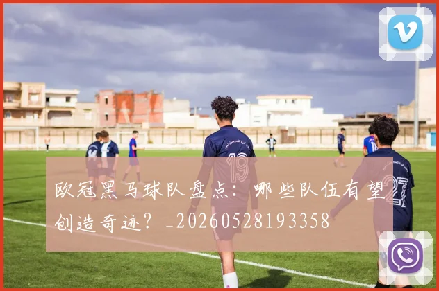 欧冠黑马球队盘点：哪些队伍有望创造奇迹？_20260528193358