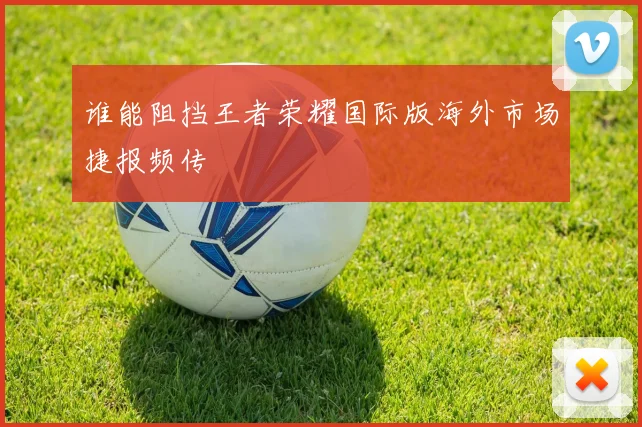 谁能阻挡王者荣耀国际版海外市场捷报频传