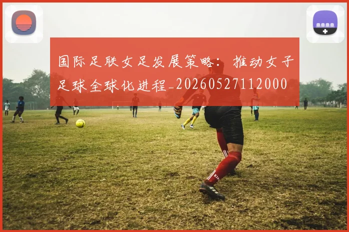 国际足联女足发展策略:推动女子足球全球化进程_20260527112000
