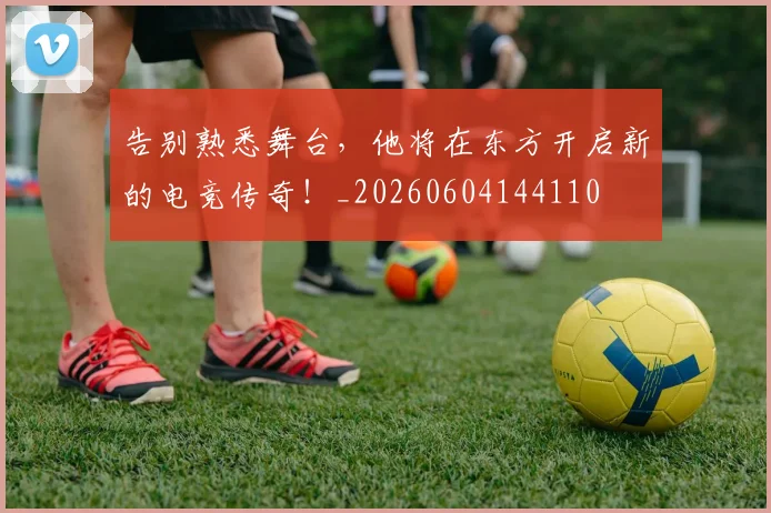 告别熟悉舞台，他将在东方开启新的电竞传奇！_20260604144110