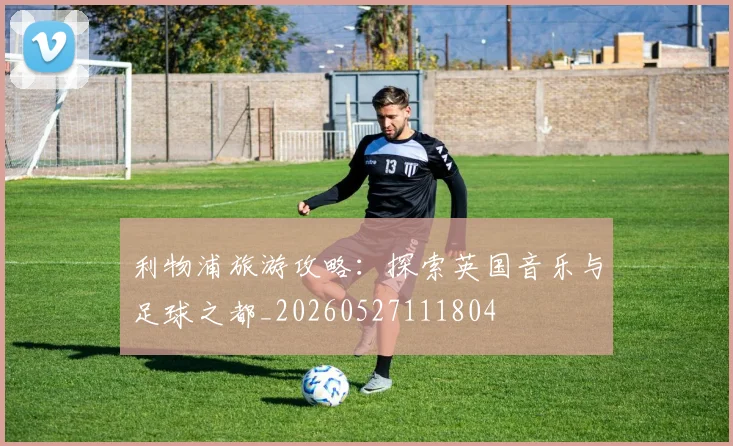 利物浦旅游攻略:探索英国音乐与足球之都_20260527111804