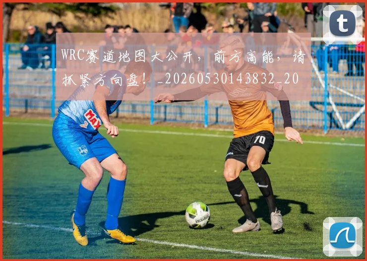WRC赛道地图大公开,前方高能,请抓紧方向盘!_20260530143832_20260703202818