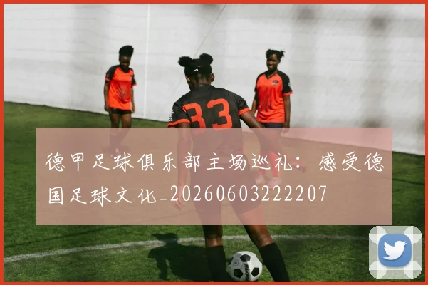 德甲足球俱乐部主场巡礼：感受德国足球文化_20260603222207