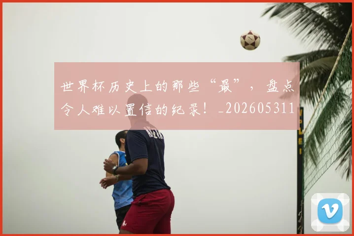 世界杯历史上的那些“最”，盘点令人难以置信的纪录！_20260531151426_20260702175611
