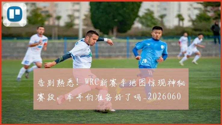 告别熟悉！WRC新赛季地图惊现神秘赛段，车手们准备好了吗_20260604144111