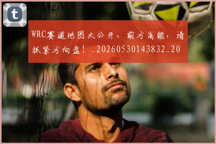 WRC赛道地图大公开，前方高能，请抓紧方向盘！_20260530143832_20260703202818